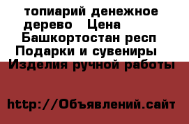 топиарий денежное дерево › Цена ­ 800 - Башкортостан респ. Подарки и сувениры » Изделия ручной работы   